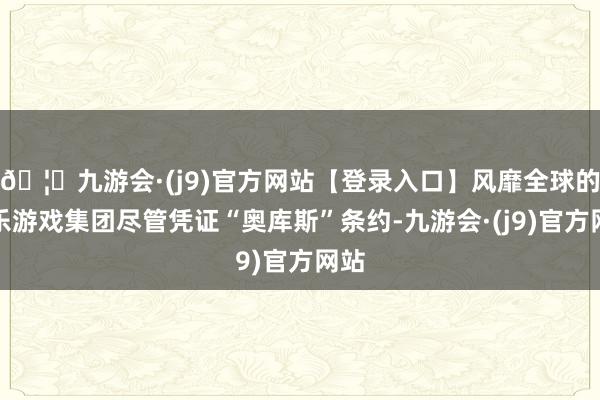 🦄九游会·(j9)官方网站【登录入口】风靡全球的娱乐游戏集团尽管凭证“奥库斯”条约-九游会·(j9)官方网站