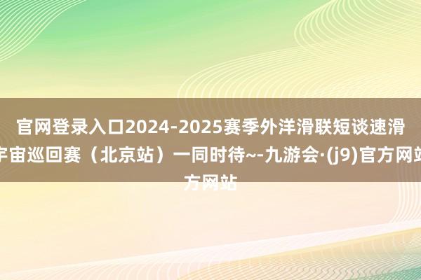 官网登录入口2024-2025赛季外洋滑联短谈速滑宇宙巡回赛（北京站）一同时待~-九游会·(j9)官方网站