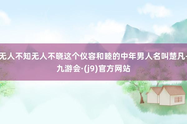 无人不知无人不晓这个仪容和睦的中年男人名叫楚凡-九游会·(j9)官方网站