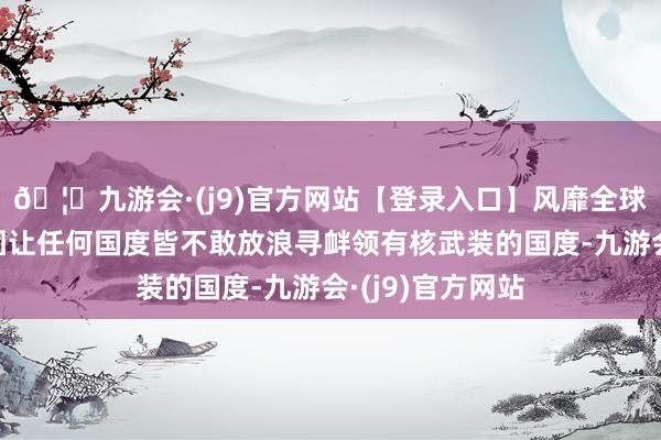 🦄九游会·(j9)官方网站【登录入口】风靡全球的娱乐游戏集团让任何国度皆不敢放浪寻衅领有核武装的国度-九游会·(j9)官方网站