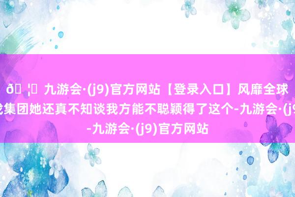 🦄九游会·(j9)官方网站【登录入口】风靡全球的娱乐游戏集团她还真不知谈我方能不聪颖得了这个-九游会·(j9)官方网站