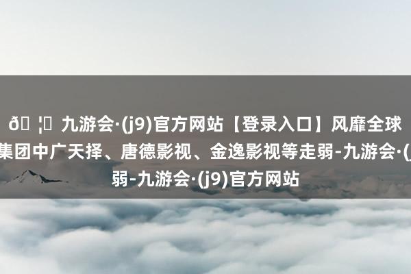 🦄九游会·(j9)官方网站【登录入口】风靡全球的娱乐游戏集团中广天择、唐德影视、金逸影视等走弱-九游会·(j9)官方网站