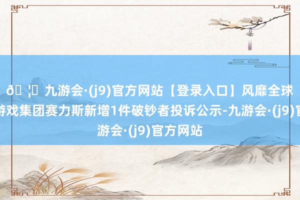 🦄九游会·(j9)官方网站【登录入口】风靡全球的娱乐游戏集团赛力斯新增1件破钞者投诉公示-九游会·(j9)官方网站