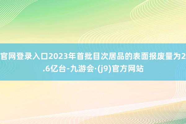 官网登录入口2023年首批目次居品的表面报废量为2.6亿台-九游会·(j9)官方网站