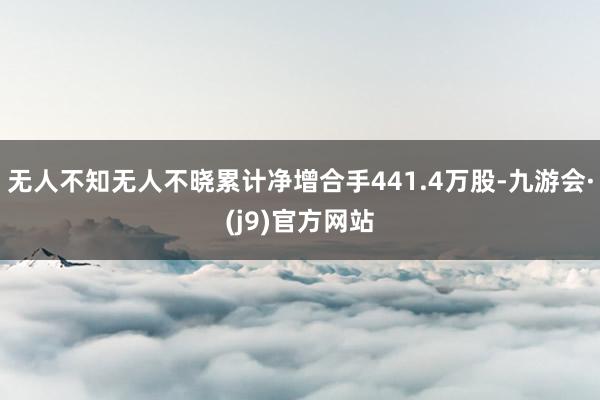 无人不知无人不晓累计净增合手441.4万股-九游会·(j9)官方网站