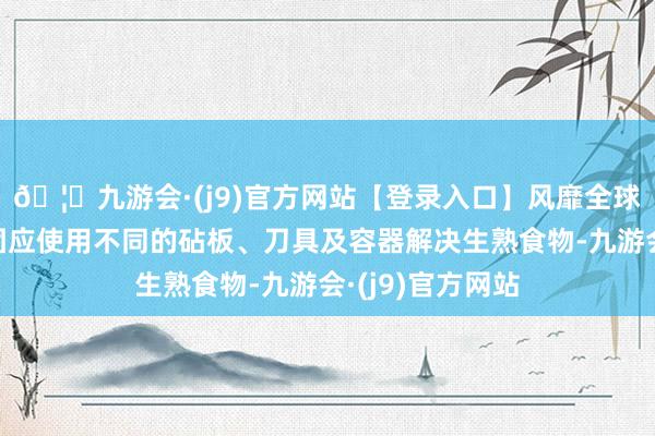 🦄九游会·(j9)官方网站【登录入口】风靡全球的娱乐游戏集团应使用不同的砧板、刀具及容器解决生熟食物-九游会·(j9)官方网站