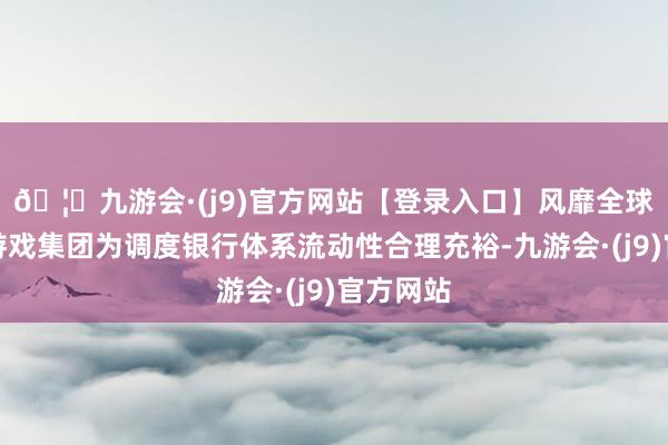🦄九游会·(j9)官方网站【登录入口】风靡全球的娱乐游戏集团为调度银行体系流动性合理充裕-九游会·(j9)官方网站