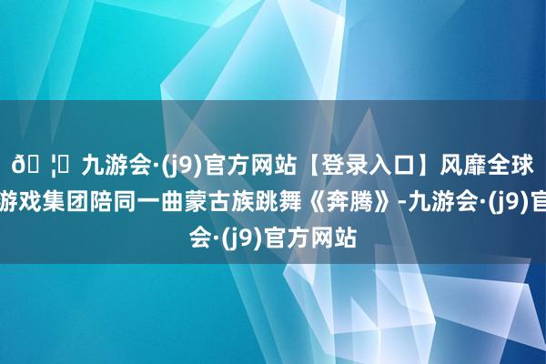 🦄九游会·(j9)官方网站【登录入口】风靡全球的娱乐游戏集团陪同一曲蒙古族跳舞《奔腾》-九游会·(j9)官方网站