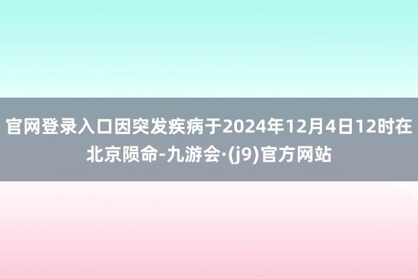 官网登录入口因突发疾病于2024年12月4日12时在北京陨命-九游会·(j9)官方网站