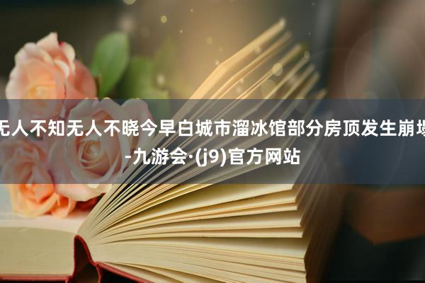 无人不知无人不晓今早白城市溜冰馆部分房顶发生崩塌-九游会·(j9)官方网站