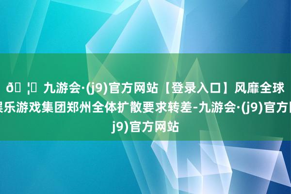 🦄九游会·(j9)官方网站【登录入口】风靡全球的娱乐游戏集团郑州全体扩散要求转差-九游会·(j9)官方网站