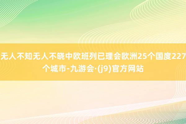 无人不知无人不晓中欧班列已理会欧洲25个国度227个城市-九游会·(j9)官方网站