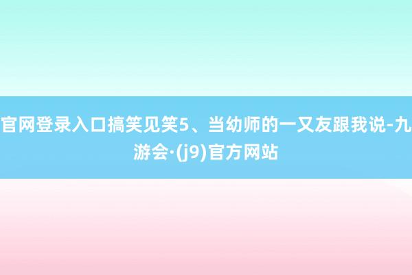 官网登录入口搞笑见笑5、当幼师的一又友跟我说-九游会·(j9)官方网站