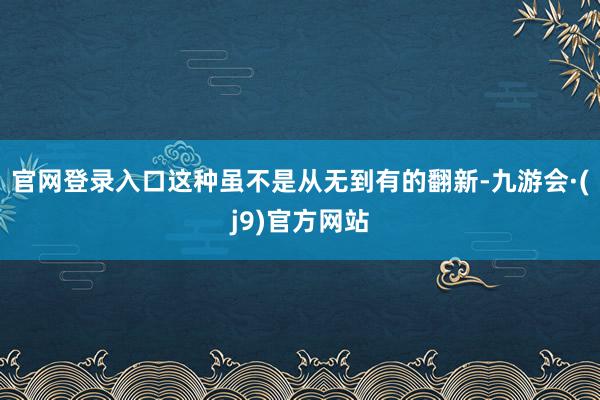 官网登录入口这种虽不是从无到有的翻新-九游会·(j9)官方网站