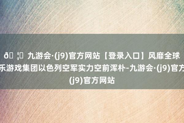 🦄九游会·(j9)官方网站【登录入口】风靡全球的娱乐游戏集团以色列空军实力空前浑朴-九游会·(j9)官方网站