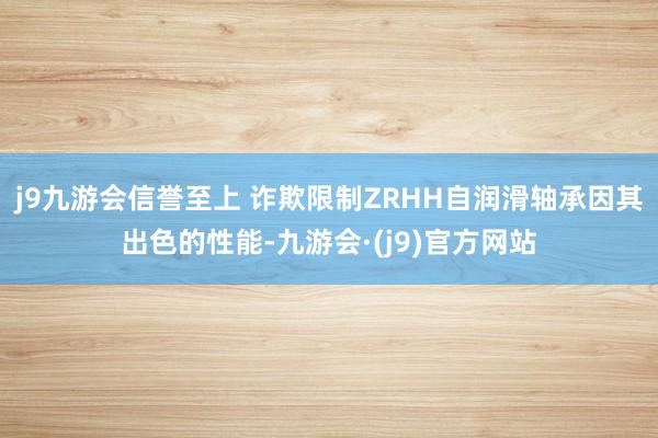 j9九游会信誉至上 诈欺限制ZRHH自润滑轴承因其出色的性能-九游会·(j9)官方网站