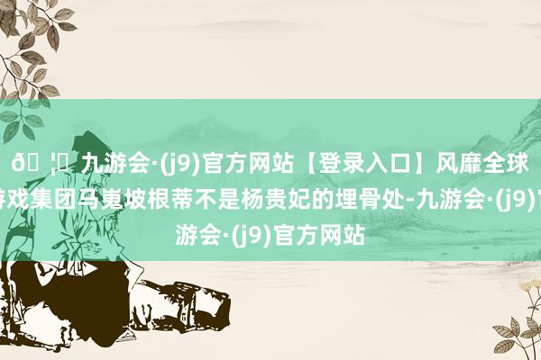 🦄九游会·(j9)官方网站【登录入口】风靡全球的娱乐游戏集团马嵬坡根蒂不是杨贵妃的埋骨处-九游会·(j9)官方网站