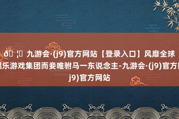 🦄九游会·(j9)官方网站【登录入口】风靡全球的娱乐游戏集团而妾唯驸马一东说念主-九游会·(j9)官方网站