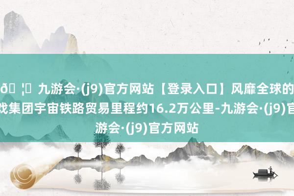 🦄九游会·(j9)官方网站【登录入口】风靡全球的娱乐游戏集团宇宙铁路贸易里程约16.2万公里-九游会·(j9)官方网站