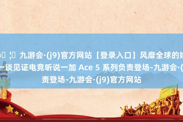 🦄九游会·(j9)官方网站【登录入口】风靡全球的娱乐游戏集团一谈见证电竞听说一加 Ace 5 系列负责登场-九游会·(j9)官方网站