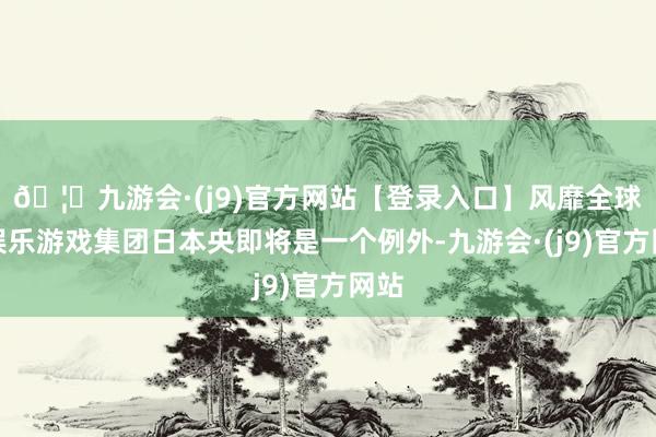 🦄九游会·(j9)官方网站【登录入口】风靡全球的娱乐游戏集团日本央即将是一个例外-九游会·(j9)官方网站