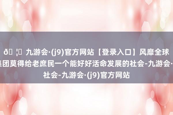 🦄九游会·(j9)官方网站【登录入口】风靡全球的娱乐游戏集团莫得给老庶民一个能好好活命发展的社会-九游会·(j9)官方网站