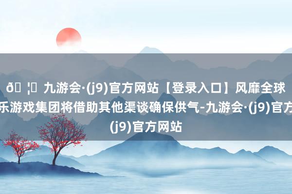 🦄九游会·(j9)官方网站【登录入口】风靡全球的娱乐游戏集团将借助其他渠谈确保供气-九游会·(j9)官方网站