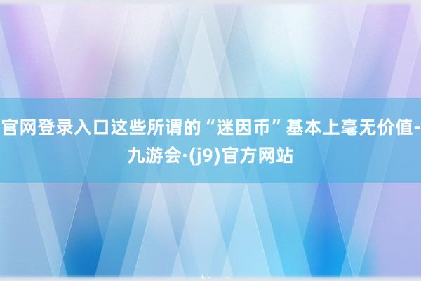 官网登录入口这些所谓的“迷因币”基本上毫无价值-九游会·(j9)官方网站