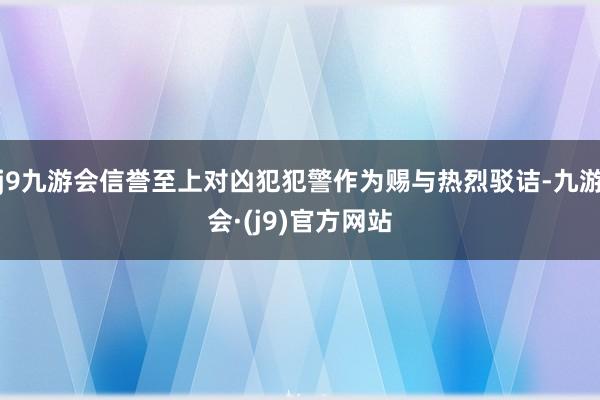 j9九游会信誉至上对凶犯犯警作为赐与热烈驳诘-九游会·(j9)官方网站