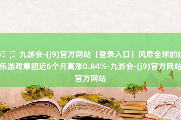 🦄九游会·(j9)官方网站【登录入口】风靡全球的娱乐游戏集团近6个月高涨0.84%-九游会·(j9)官方网站