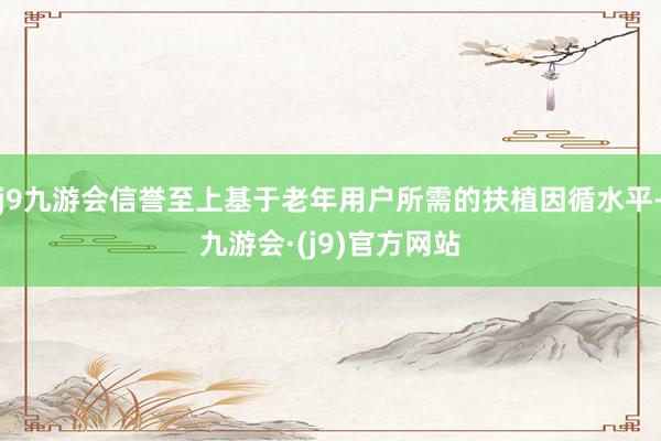 j9九游会信誉至上基于老年用户所需的扶植因循水平-九游会·(j9)官方网站