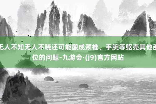 无人不知无人不晓还可能酿成颈椎、手腕等躯壳其他部位的问题-九游会·(j9)官方网站