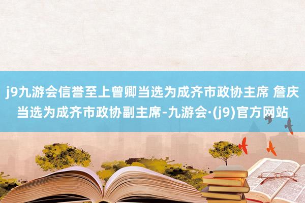 j9九游会信誉至上曾卿当选为成齐市政协主席 詹庆当选为成齐市政协副主席-九游会·(j9)官方网站
