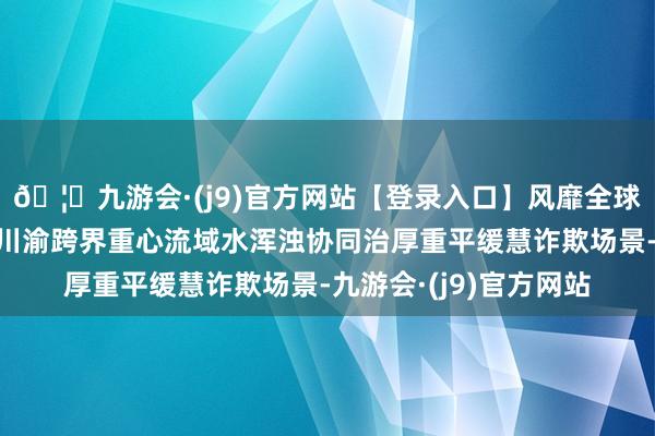 🦄九游会·(j9)官方网站【登录入口】风靡全球的娱乐游戏集团构建川渝跨界重心流域水浑浊协同治厚重平缓慧诈欺场景-九游会·(j9)官方网站