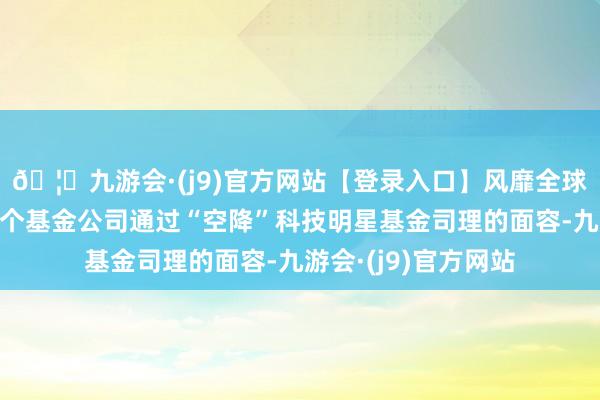 🦄九游会·(j9)官方网站【登录入口】风靡全球的娱乐游戏集团多个基金公司通过“空降”科技明星基金司理的面容-九游会·(j9)官方网站
