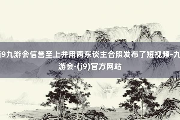 j9九游会信誉至上并用两东谈主合照发布了短视频-九游会·(j9)官方网站