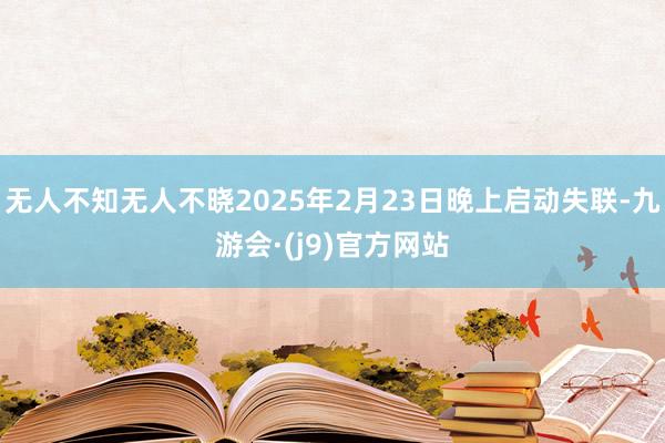 无人不知无人不晓2025年2月23日晚上启动失联-九游会·(j9)官方网站