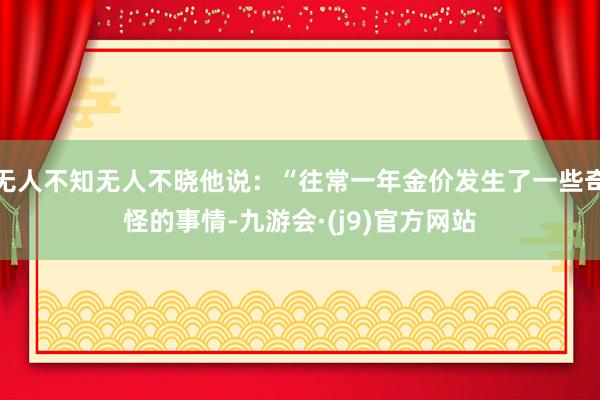 无人不知无人不晓他说：“往常一年金价发生了一些奇怪的事情-九游会·(j9)官方网站