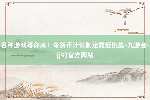 各种游戏等你来！令货币计谋制定靠近挑战-九游会·(j9)官方网站