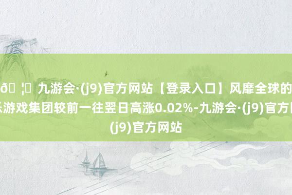 🦄九游会·(j9)官方网站【登录入口】风靡全球的娱乐游戏集团较前一往翌日高涨0.02%-九游会·(j9)官方网站