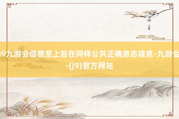 j9九游会信誉至上旨在同样公共正确意志寝息-九游会·(j9)官方网站