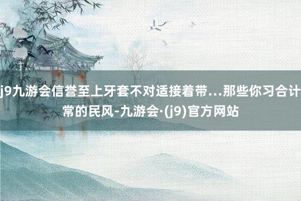 j9九游会信誉至上牙套不对适接着带…那些你习合计常的民风-九游会·(j9)官方网站