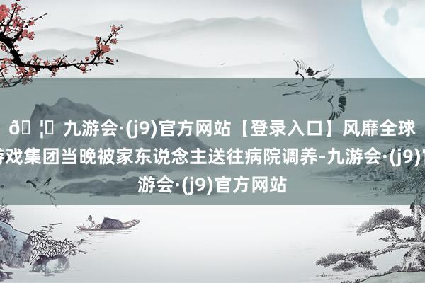 🦄九游会·(j9)官方网站【登录入口】风靡全球的娱乐游戏集团当晚被家东说念主送往病院调养-九游会·(j9)官方网站