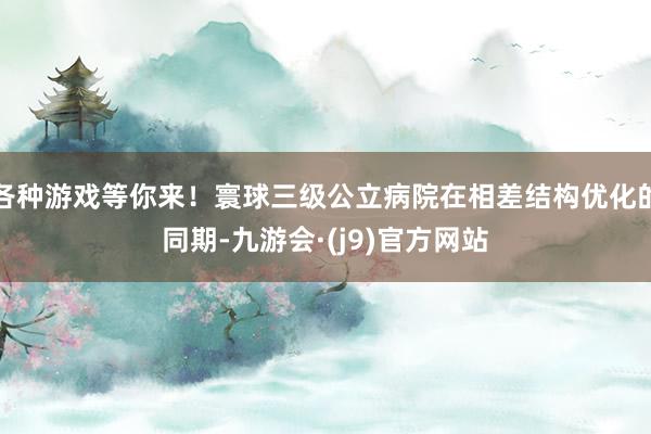 各种游戏等你来！寰球三级公立病院在相差结构优化的同期-九游会·(j9)官方网站