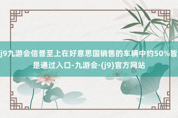 j9九游会信誉至上在好意思国销售的车辆中约50%皆是通过入口-九游会·(j9)官方网站