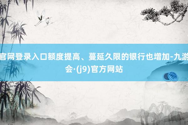 官网登录入口额度提高、蔓延久限的银行也增加-九游会·(j9)官方网站