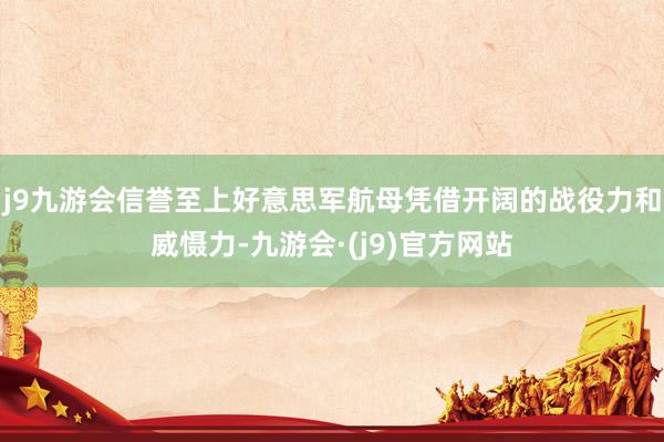 j9九游会信誉至上好意思军航母凭借开阔的战役力和威慑力-九游会·(j9)官方网站