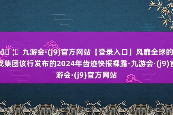 🦄九游会·(j9)官方网站【登录入口】风靡全球的娱乐游戏集团该行发布的2024年齿迹快报裸露-九游会·(j9)官方网站
