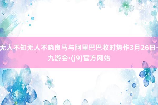 无人不知无人不晓良马与阿里巴巴收时势作3月26日-九游会·(j9)官方网站