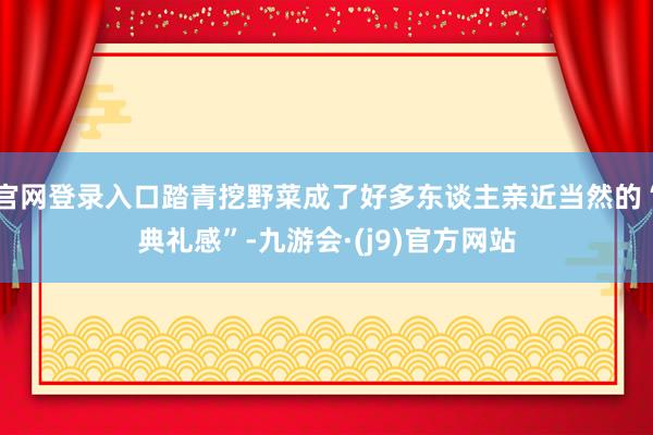 官网登录入口踏青挖野菜成了好多东谈主亲近当然的“典礼感”-九游会·(j9)官方网站